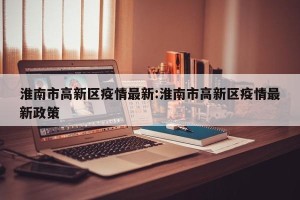 淮南市高新区疫情最新:淮南市高新区疫情最新政策