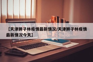 【天津狮子林疫情最新情况/天津狮子林疫情最新情况今天】