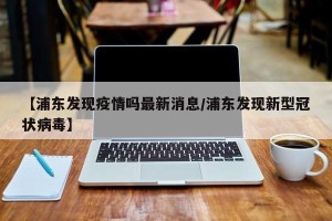 【浦东发现疫情吗最新消息/浦东发现新型冠状病毒】