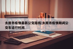 太原市疫情最新公交路线:太原市疫情期间公交车运行时间