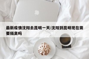 最新疫情沈阳去昆明一天:沈阳到昆明现在需要隔离吗