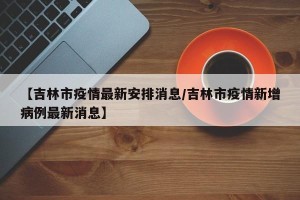【吉林市疫情最新安排消息/吉林市疫情新增病例最新消息】