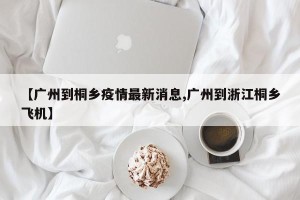 【广州到桐乡疫情最新消息,广州到浙江桐乡飞机】