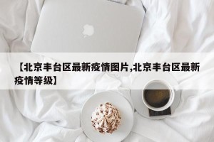【北京丰台区最新疫情图片,北京丰台区最新疫情等级】