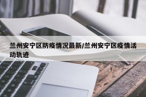 兰州安宁区防疫情况最新/兰州安宁区疫情活动轨迹