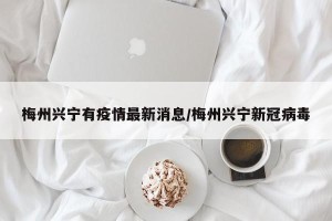 梅州兴宁有疫情最新消息/梅州兴宁新冠病毒