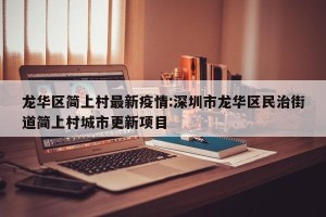 龙华区简上村最新疫情:深圳市龙华区民治街道简上村城市更新项目