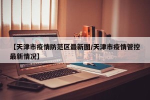 【天津市疫情防范区最新图/天津市疫情管控最新情况】