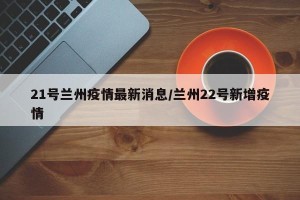 21号兰州疫情最新消息/兰州22号新增疫情
