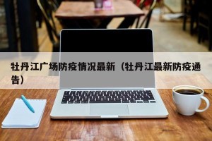 牡丹江广场防疫情况最新（牡丹江最新防疫通告）