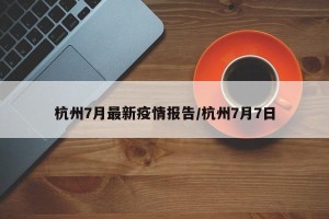 杭州7月最新疫情报告/杭州7月7日