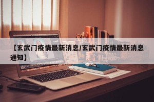 【玄武门疫情最新消息/玄武门疫情最新消息通知】