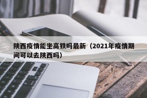 陕西疫情能坐高铁吗最新（2021年疫情期间可以去陕西吗）
