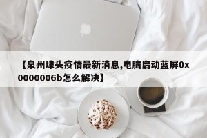 【泉州埭头疫情最新消息,电脑启动蓝屏0x0000006b怎么解决】