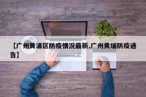 【广州黄浦区防疫情况最新,广州黄埔防疫通告】