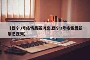 【西宁3号疫情最新消息,西宁3号疫情最新消息视频】