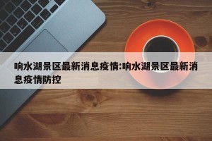 响水湖景区最新消息疫情:响水湖景区最新消息疫情防控