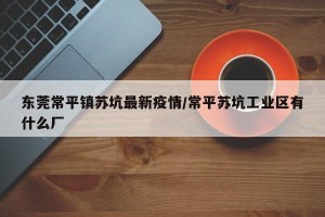 东莞常平镇苏坑最新疫情/常平苏坑工业区有什么厂