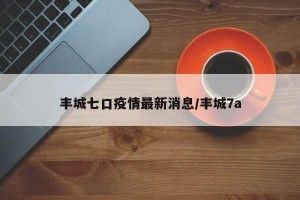 丰城七口疫情最新消息/丰城7a