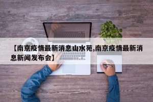 【南京疫情最新消息山水苑,南京疫情最新消息新闻发布会】
