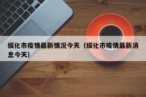 绥化市疫情最新情况今天（绥化市疫情最新消息今天）