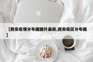 【西安疫情分布图图片最新,西安疫区分布图】