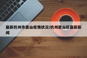 最新杭州市萧山疫情状况/杭州萧山区最新新闻