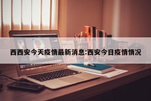 西西安今天疫情最新消息:西安今日疫情情况