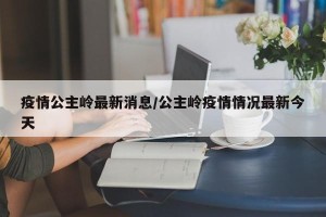 疫情公主岭最新消息/公主岭疫情情况最新今天