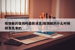 疫情解药值钱吗最新消息/疫情解药什么时候研发出来的