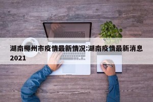 湖南柳州市疫情最新情况:湖南疫情最新消息2021