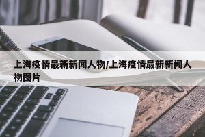 上海疫情最新新闻人物/上海疫情最新新闻人物图片