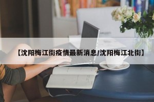 【沈阳梅江街疫情最新消息/沈阳梅江北街】