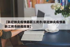 【新冠肺炎疫情最新江阴市/新冠肺炎疫情最新江阴市防疫政策】
