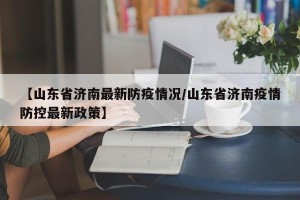 【山东省济南最新防疫情况/山东省济南疫情防控最新政策】