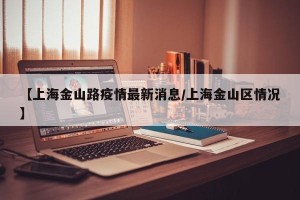 【上海金山路疫情最新消息/上海金山区情况】