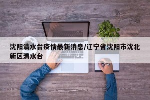 沈阳清水台疫情最新消息/辽宁省沈阳市沈北新区清水台