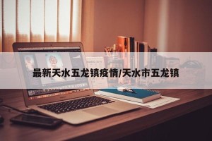 最新天水五龙镇疫情/天水市五龙镇