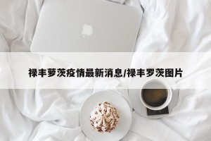 禄丰萝茨疫情最新消息/禄丰罗茨图片