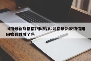 河南最新疫情信阳固始县:河南最新疫情信阳固始县封城了吗