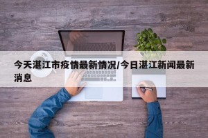 今天湛江市疫情最新情况/今日湛江新闻最新消息
