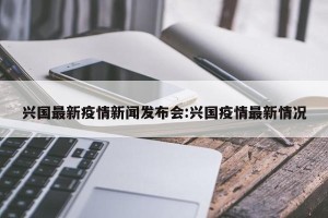 兴国最新疫情新闻发布会:兴国疫情最新情况