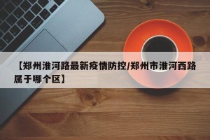 【郑州淮河路最新疫情防控/郑州市淮河西路属于哪个区】