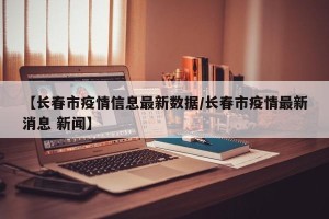 【长春市疫情信息最新数据/长春市疫情最新消息 新闻】