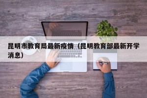 昆明市教育局最新疫情（昆明教育部最新开学消息）