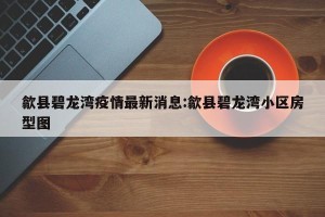 歙县碧龙湾疫情最新消息:歙县碧龙湾小区房型图