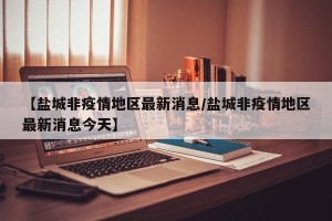 【盐城非疫情地区最新消息/盐城非疫情地区最新消息今天】