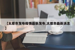 【太原市发布疫情最新发布,太原市最新消息】