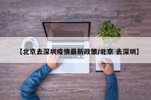 【北京去深圳疫情最新政策/北京 去深圳】