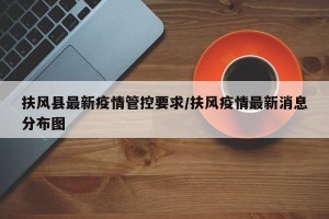 扶风县最新疫情管控要求/扶风疫情最新消息分布图